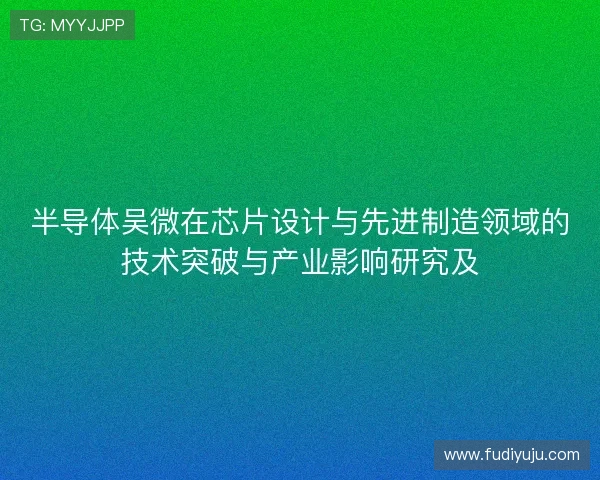 半导体吴微在芯片设计与先进制造领域的技术突破与产业影响研究及 半导体吴微在芯片设计与先进制造领域的技术突破与产业影响研究及